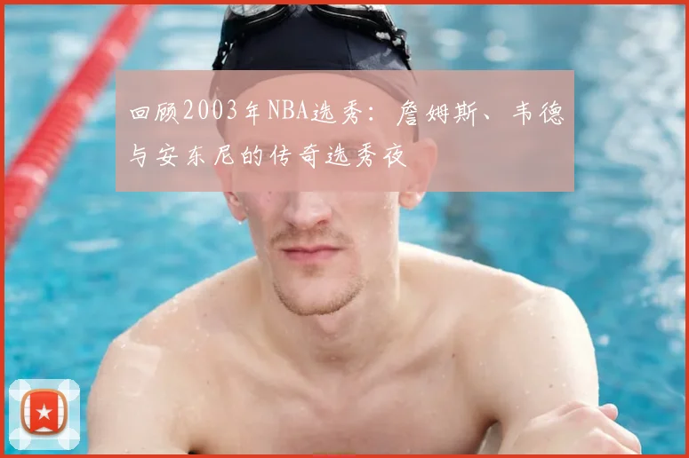 回顾2003年NBA选秀:詹姆斯、韦德与安东尼的传奇选秀夜